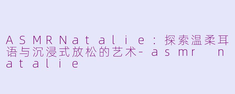 ASMRNatalie：探索温柔耳语与沉浸式放松的艺术-asmr natalie