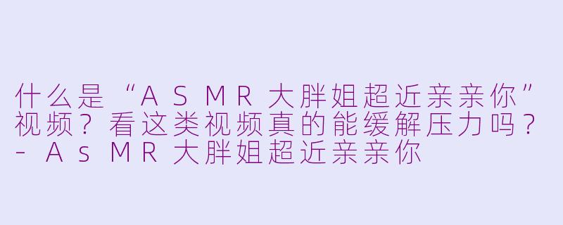 什么是“ASMR大胖姐超近亲亲你”视频？看这类视频真的能缓解压力吗？-AsMR大胖姐超近亲亲你