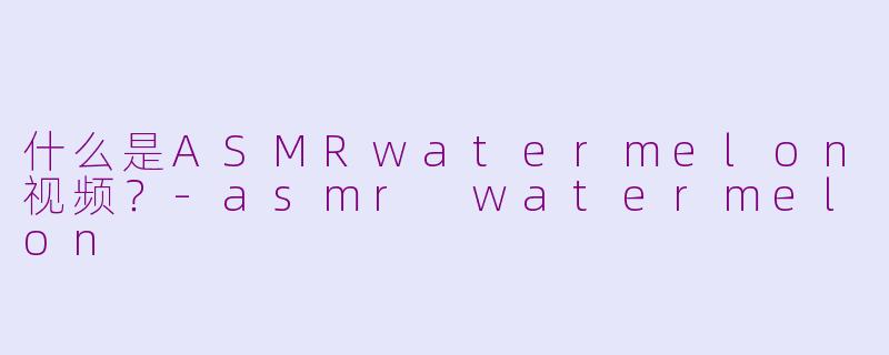 什么是ASMRwatermelon视频？-asmr watermelon