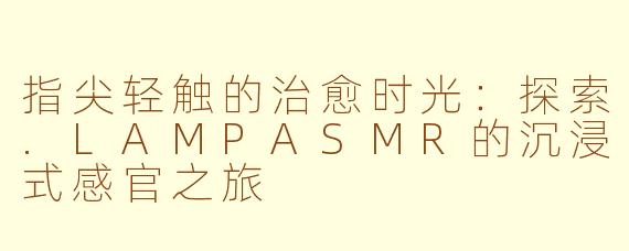 指尖轻触的治愈时光：探索.LAMPASMR的沉浸式感官之旅