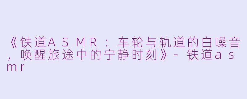 《铁道ASMR：车轮与轨道的白噪音，唤醒旅途中的宁静时刻》