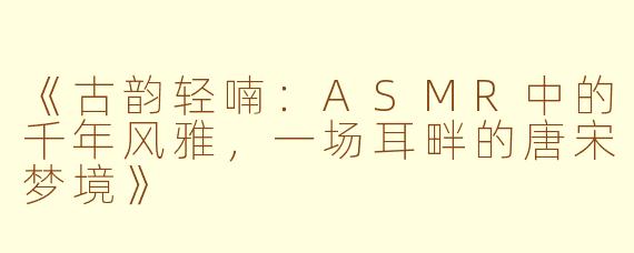 《古韵轻喃：ASMR中的千年风雅，一场耳畔的唐宋梦境》