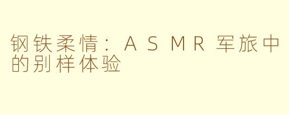 钢铁柔情：ASMR军旅中的别样体验
