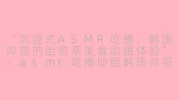 “沉浸式ASMR吃播：韩国帅哥的治愈系美食助眠体验”-asmr吃播助眠韩国帅哥