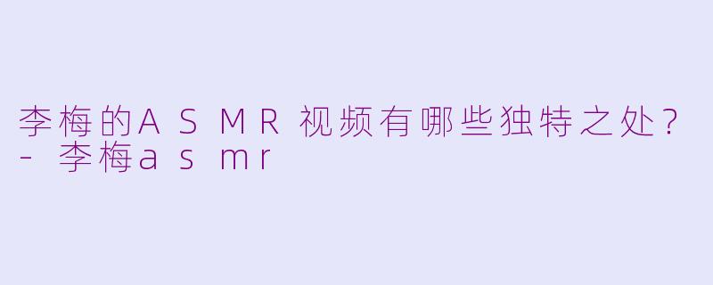 李梅的ASMR视频有哪些独特之处？-李梅asmr