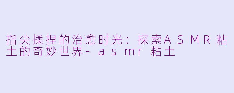 指尖揉捏的治愈时光：探索ASMR粘土的奇妙世界-asmr粘土