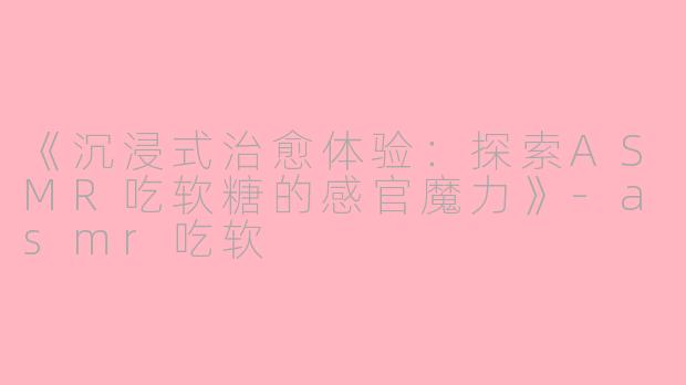《沉浸式治愈体验：探索ASMR吃软糖的感官魔力》-asmr吃软