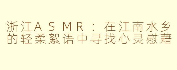 浙江ASMR：在江南水乡的轻柔絮语中寻找心灵慰藉