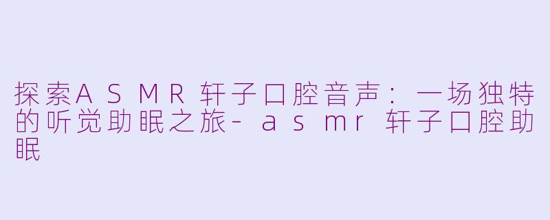 探索ASMR轩子口腔音声：一场独特的听觉助眠之旅-asmr轩子口腔助眠