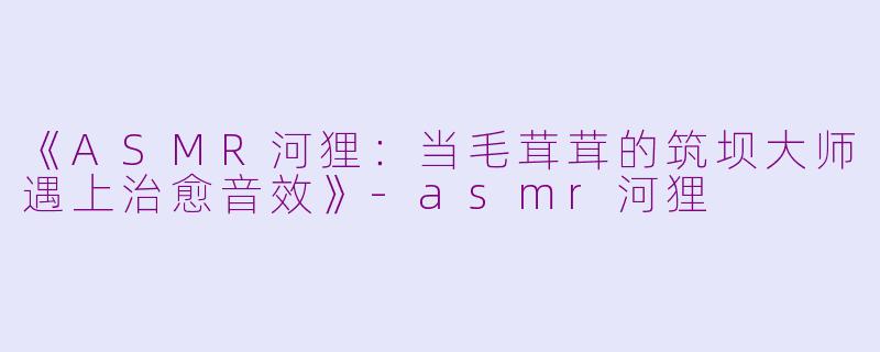 《ASMR河狸:当毛茸茸的筑坝大师遇上治愈音效》
