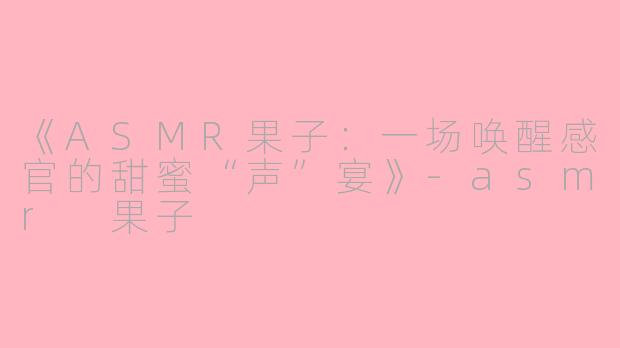 《ASMR果子：一场唤醒感官的甜蜜“声”宴》-asmr 果子