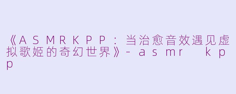 《ASMRKPP：当治愈音效遇见虚拟歌姬的奇幻世界》-asmr kpp