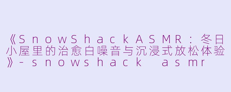 《SnowShackASMR：冬日小屋里的治愈白噪音与沉浸式放松体验》-snowshack asmr