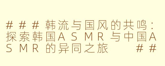 ###韩流与国风的共鸣：探索韩国ASMR与中国ASMR的异同之旅

###
