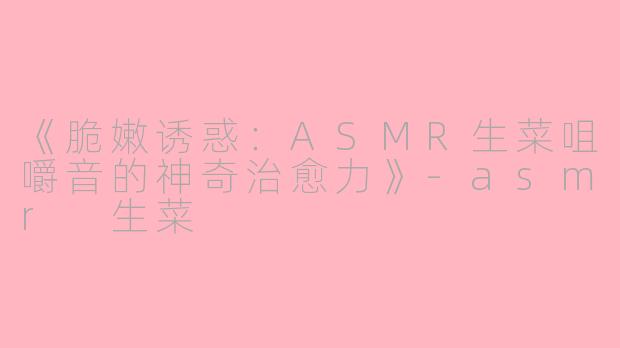 《脆嫩诱惑：ASMR生菜咀嚼音的神奇治愈力》-asmr 生菜