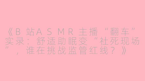 《B站ASMR主播“翻车”实录：舒适助眠变“社死现场”，谁在挑战监管红线？》