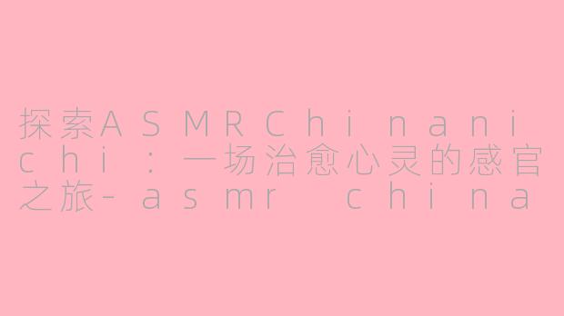 探索ASMRChinanichi：一场治愈心灵的感官之旅-asmr chinanichi