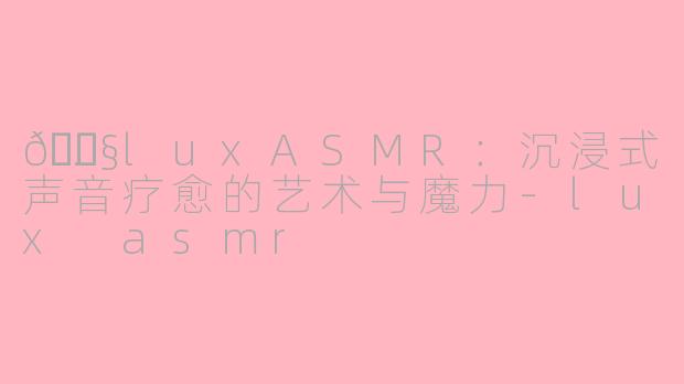 🎧.luxASMR：沉浸式声音疗愈的艺术与魔力-lux asmr
