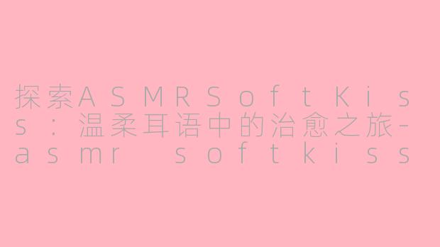 探索ASMRSoftKiss：温柔耳语中的治愈之旅-asmr softkiss