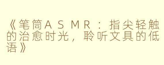 《笔筒ASMR：指尖轻触的治愈时光，聆听文具的低语》