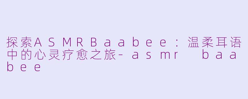探索ASMRBaabee：温柔耳语中的心灵疗愈之旅-asmr baabee