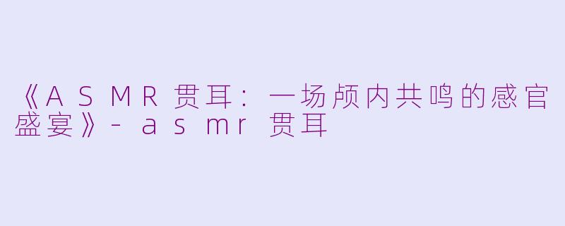 《ASMR贯耳：一场颅内共鸣的感官盛宴》-asmr贯耳