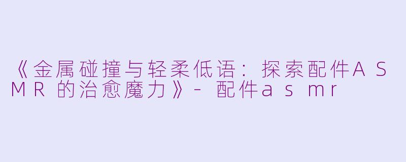 《金属碰撞与轻柔低语：探索配件ASMR的治愈魔力》-配件asmr