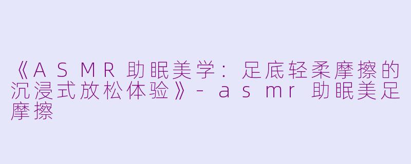 《ASMR助眠美学：足底轻柔摩擦的沉浸式放松体验》-asmr助眠美足摩擦