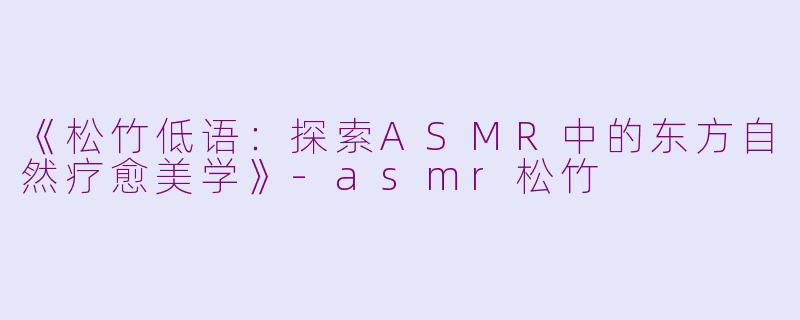 《松竹低语：探索ASMR中的东方自然疗愈美学》-asmr松竹