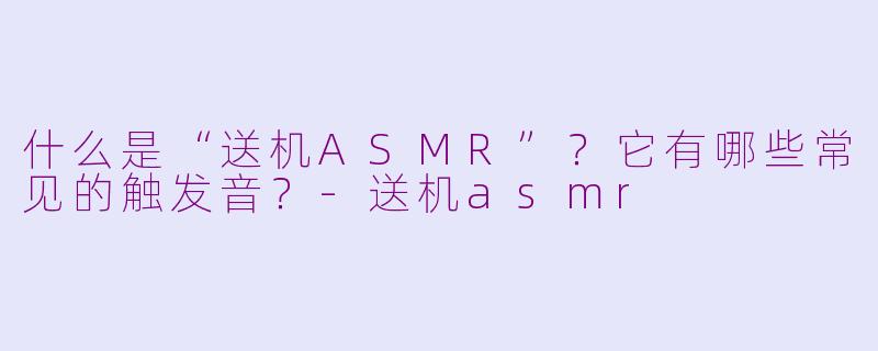 什么是“送机ASMR”？它有哪些常见的触发音？-送机asmr