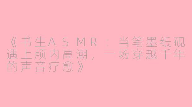 《书生ASMR：当笔墨纸砚遇上颅内高潮，一场穿越千年的声音疗愈》