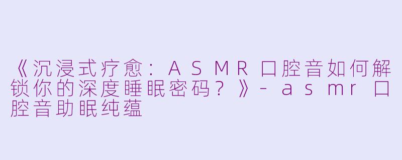 《沉浸式疗愈：ASMR口腔音如何解锁你的深度睡眠密码？》-asmr口腔音助眠纯蕴