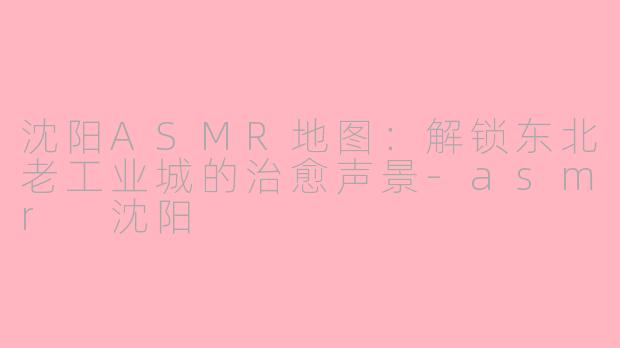 沈阳ASMR地图：解锁东北老工业城的治愈声景-asmr 沈阳