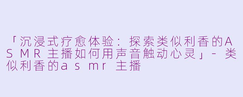 「沉浸式疗愈体验：探索类似利香的ASMR主播如何用声音触动心灵」-类似利香的asmr主播