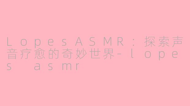 LopesASMR：探索声音疗愈的奇妙世界-lopes asmr