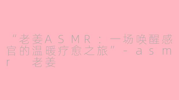 “老姜ASMR：一场唤醒感官的温暖疗愈之旅”-asmr 老姜
