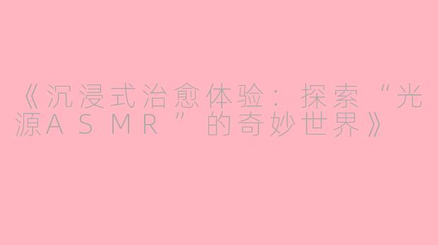 《沉浸式治愈体验：探索“光源ASMR”的奇妙世界》