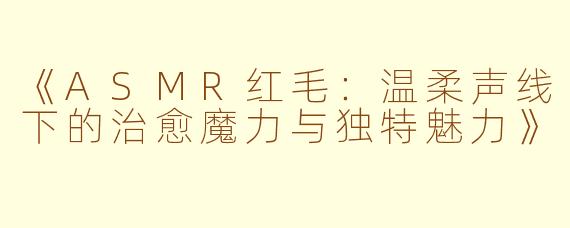 《ASMR红毛：温柔声线下的治愈魔力与独特魅力》
