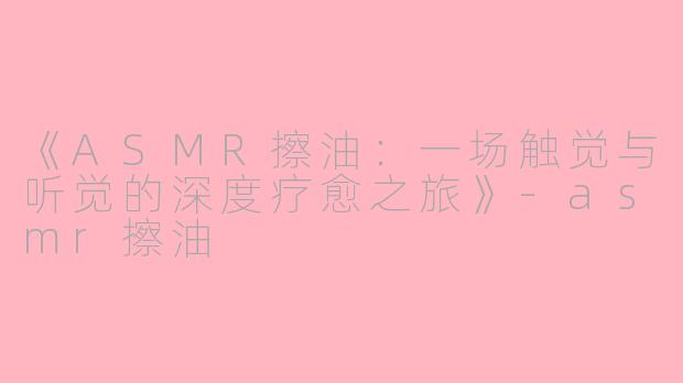 《ASMR擦油：一场触觉与听觉的深度疗愈之旅》-asmr擦油