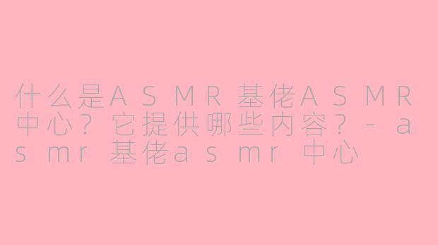什么是ASMR基佬ASMR中心？它提供哪些内容？-asmr基佬asmr中心