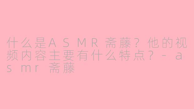 什么是ASMR斋藤？他的视频内容主要有什么特点？-asmr斋藤