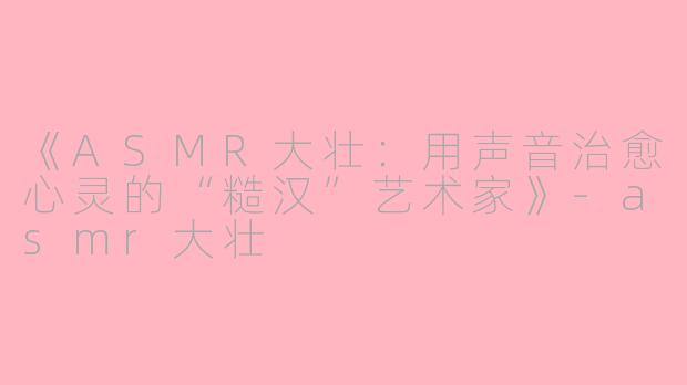 《ASMR大壮：用声音治愈心灵的“糙汉”艺术家》-asmr大壮