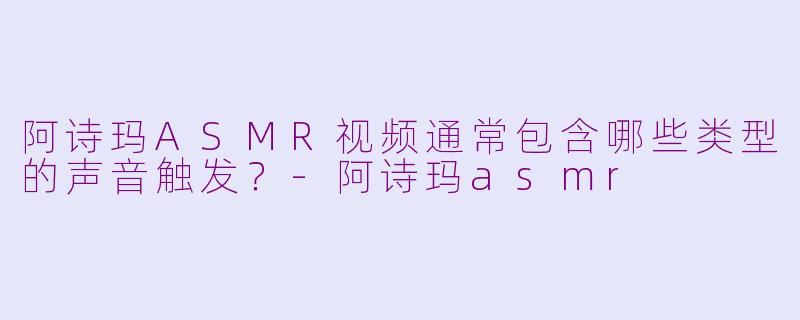 阿诗玛ASMR视频通常包含哪些类型的声音触发？-阿诗玛asmr