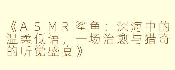 《ASMR鲨鱼：深海中的温柔低语，一场治愈与猎奇的听觉盛宴》