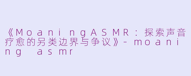 《MoaningASMR：探索声音疗愈的另类边界与争议》-moaning asmr