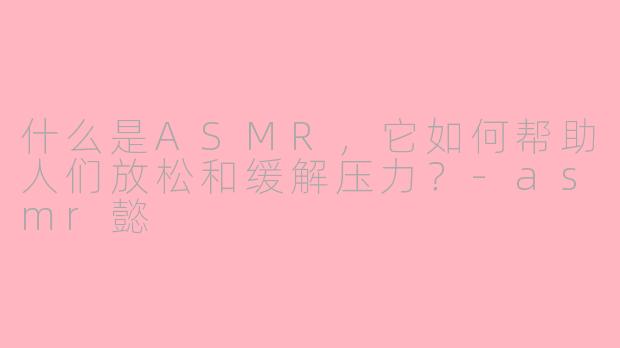什么是ASMR，它如何帮助人们放松和缓解压力？-asmr懿