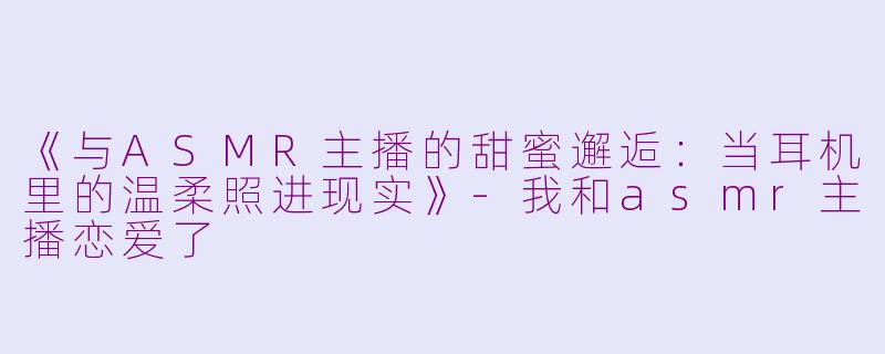 《与ASMR主播的甜蜜邂逅:当耳机里的温柔照进现实》
