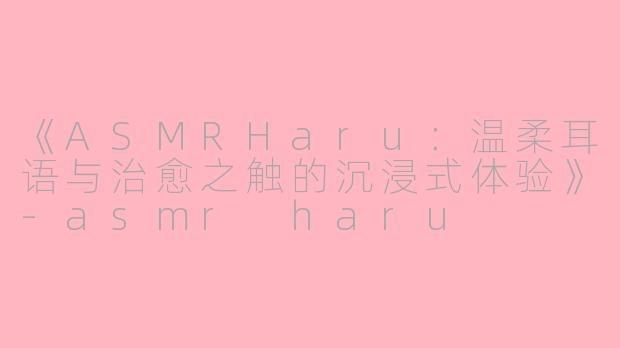 《ASMRHaru：温柔耳语与治愈之触的沉浸式体验》-asmr haru