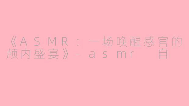 《ASMR：一场唤醒感官的颅内盛宴》-asmr 自