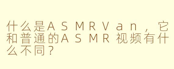 什么是ASMRVan,它和普通的ASMR视频有什么不同?